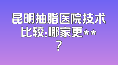 昆明抽脂医院技术比较：哪家更**？