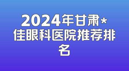 2024年甘肃*佳眼科医院推荐排名