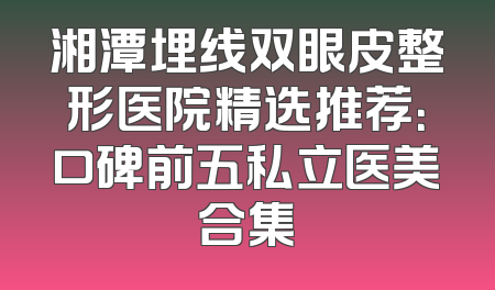湘潭埋线双眼皮整形医院精选推荐：口碑前五私立医美合集