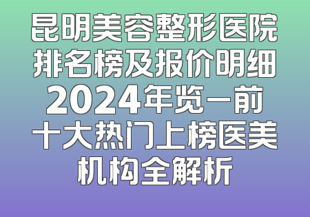 昆明美容整形医院排名榜及报价明细2024年览_前十大热门上榜医美机构全解析