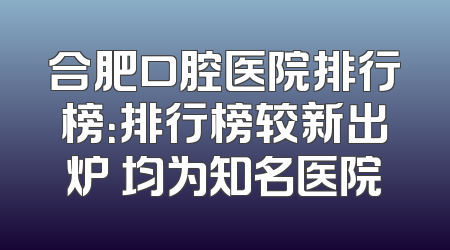 合肥口腔医院排行榜：排行榜较新出炉 均为知名医院