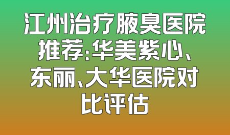 江州治疗腋臭医院推荐：华美紫心、东丽、大华医院对比评估