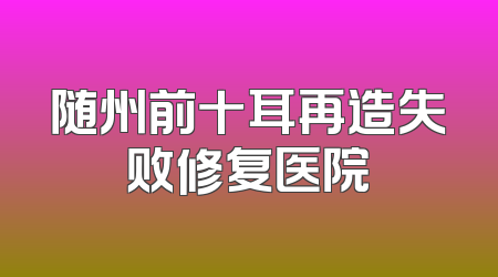 随州前十耳再造失败修复医院