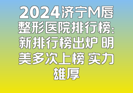 2024济宁M唇整形医院排行榜：新排行榜出炉 明美多次上榜 实力雄厚