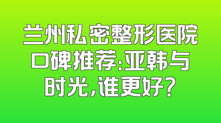 兰州私密整形医院口碑推荐：亚韩与时光，谁更好？