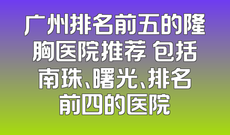 广州排名前五的隆胸医院推荐 包括南珠、曙光、排名前四的医院