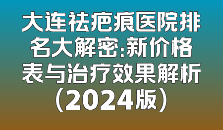 大连祛疤痕医院排名大解密：新价格表与治疗效果解析（2024版）