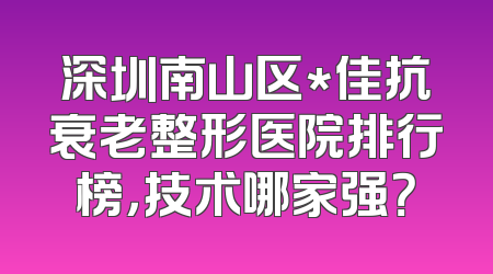 深圳南山区*佳抗衰老整形医院排行榜，技术哪家强？