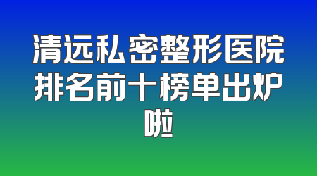 清远私密整形医院排名前十榜单出炉啦