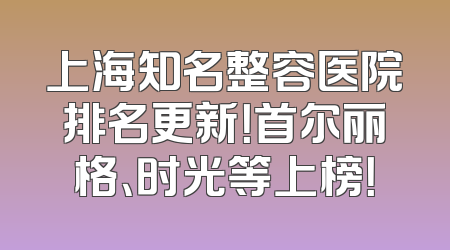 上海知名整容医院排名更新！首尔丽格、时光等上榜！