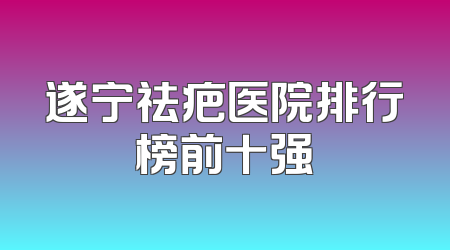 遂宁祛疤医院排行榜前十强