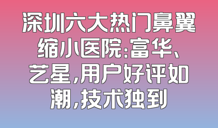 深圳六大热门鼻翼缩小医院：富华、艺星，用户好评如潮，技术独到