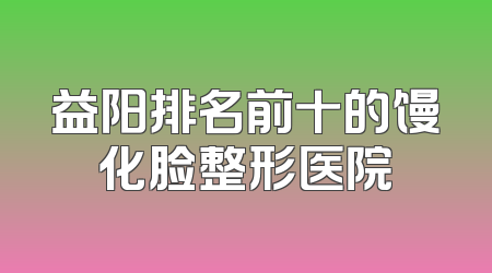 益阳排名前十的馒化脸整形医院