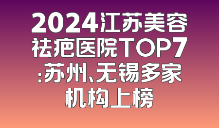 2024江苏美容祛疤医院TOP7：苏州、无锡多家机构上榜