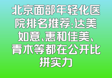 北京面部年轻化医院排名推荐：达美如意、惠和佳美、青木等都在公开比拼实力