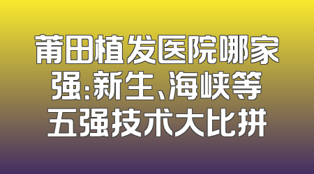 莆田植发医院哪家强：新生、海峡等五强技术大比拼