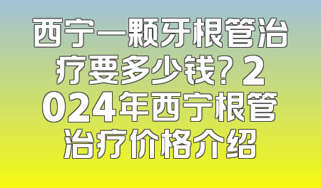 西宁一颗牙根管治疗要多少钱？ 2024年西宁根管治疗价格介绍