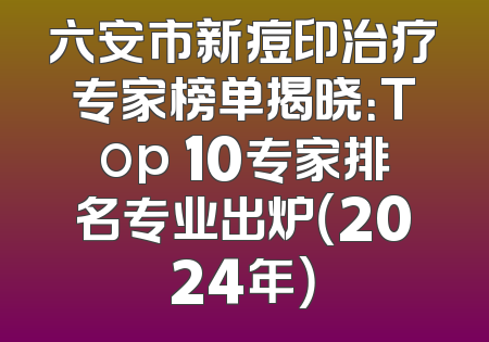 六安市新痘印治疗专家榜单揭晓：Top 10专家排名专业出炉（2024年）