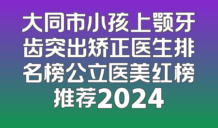 大同市小孩上颚牙齿突出矫正医生排名榜公立医美红榜推荐2024