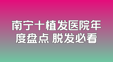 南宁十植发医院年度盘点 脱发必看
