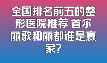 全国排名前五的整形医院推荐 首尔丽歌和丽都谁是赢家？