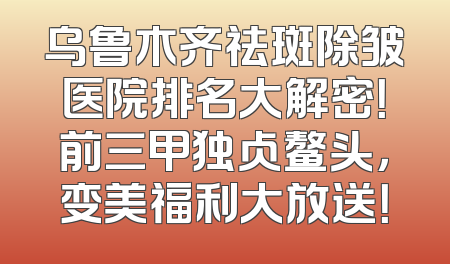 乌鲁木齐祛斑除皱医院排名大解密！前三甲独占鳌头，变美福利大放送！