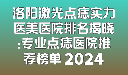 洛阳激光点痣实力医美医院排名揭晓：专业点痣医院推荐榜单 2024