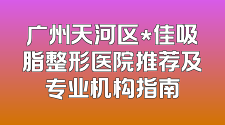 广州天河区*佳吸脂整形医院推荐及专业机构指南