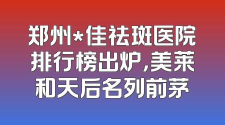 郑州*佳祛斑医院排行榜出炉，美莱和天后名列前茅