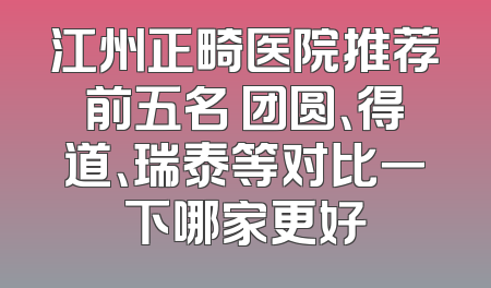 江州正畸医院推荐前五名 团圆、得道、瑞泰等对比一下哪家更好