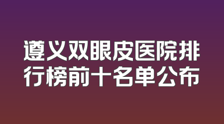 遵义双眼皮医院排行榜前十名单公布
