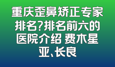 重庆歪鼻矫正专家排名？排名前六的医院介绍 费木星亚、长良