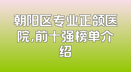 朝阳区专业正颌医院，前十强榜单介绍