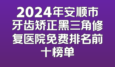 2024年安顺市牙齿矫正黑三角修复医院免费排名前十榜单