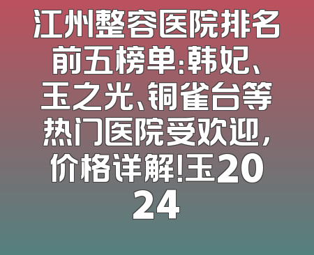 江州整容医院排名前五榜单：韩妃、玉之光、铜雀台等热门医院受欢迎，价格详解！玉2024