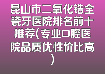 昆山市二氧化锆全瓷牙医院排名前十推荐（专业口腔医院品质优性价比高）