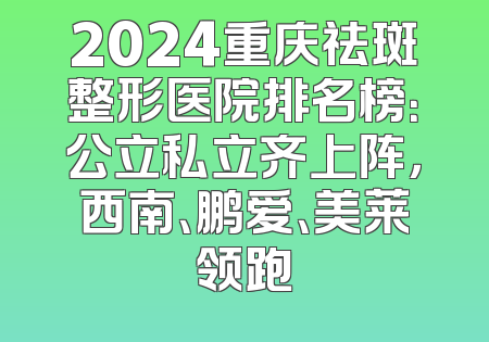 2024重庆祛斑整形医院排名榜：公立私立齐上阵，西南、鹏爱、美莱领跑