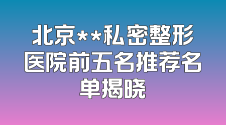 北京**私密整形医院前五名推荐名单揭晓