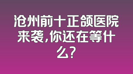沧州前十正颌医院来袭，你还在等什么？