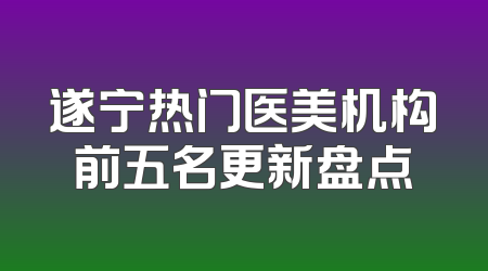 遂宁热门医美机构前五名更新盘点