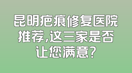 昆明疤痕修复医院推荐，这三家是否让您满意？