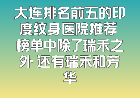 大连排名前五的印度纹身医院推荐 榜单中除了瑞禾之外 还有瑞禾和芳华