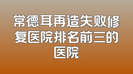 常德耳再造失败修复医院排名前三的医院