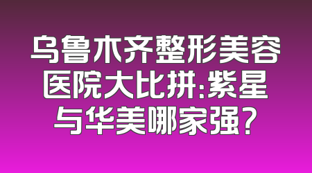 乌鲁木齐整形美容医院大比拼：紫星与华美哪家强？
