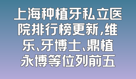 上海种植牙私立医院排行榜更新，维乐、牙博士、鼎植永博等位列前五