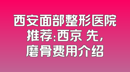 西安面部整形医院推荐：西京領先，磨骨费用介绍