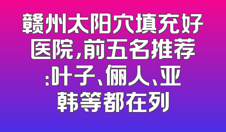 赣州太阳穴填充好医院，前五名推荐：叶子、俪人、亚韩等都在列