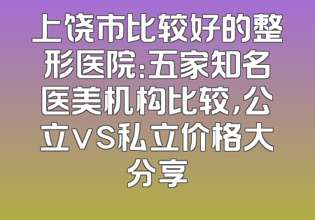 上饶市比较好的整形医院：五家知名医美机构比较，公立vs私立价格大分享