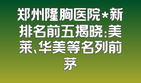 郑州隆胸医院*新排名前五揭晓：美莱、华美等名列前茅