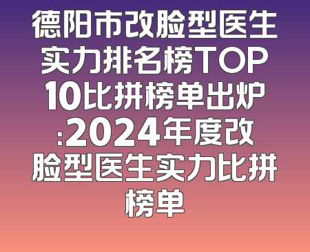德阳市改脸型医生实力排名榜TOP10比拼榜单出炉：2024年度改脸型医生实力比拼榜单